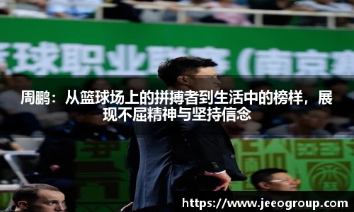 周鹏：从篮球场上的拼搏者到生活中的榜样，展现不屈精神与坚持信念